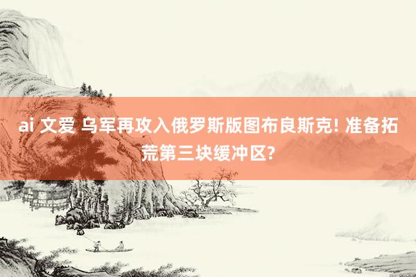 ai 文爱 乌军再攻入俄罗斯版图布良斯克! 准备拓荒第三块缓冲区?