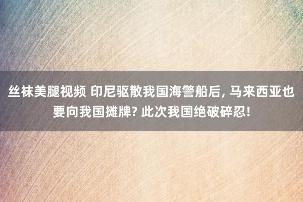 丝袜美腿视频 印尼驱散我国海警船后， 马来西亚也要向我国摊牌? 此次我国绝破碎忍!