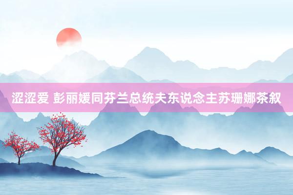 涩涩爱 彭丽媛同芬兰总统夫东说念主苏珊娜茶叙
