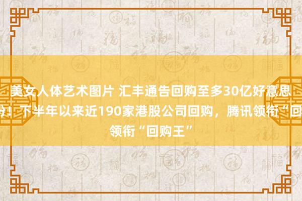 美女人体艺术图片 汇丰通告回购至多30亿好意思元股份！下半年以来近190家港股公司回购，腾讯领衔“回购王”