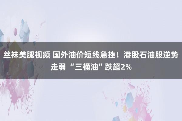 丝袜美腿视频 国外油价短线急挫！港股石油股逆势走弱 “三桶油”跌超2%