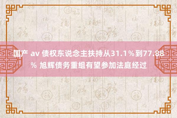 国产 av 债权东说念主扶持从31.1％到77.88％ 旭辉债务重组有望参加法庭经过