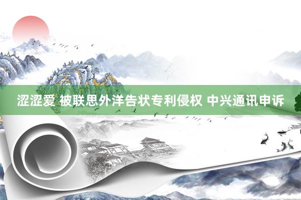 涩涩爱 被联思外洋告状专利侵权 中兴通讯申诉