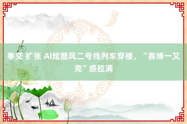 拳交 扩张 AI炫酷风二号线列车穿楼，“赛博一又克”感拉满