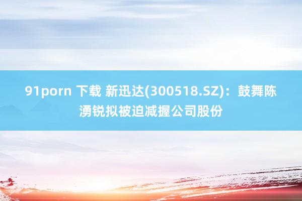 91porn 下载 新迅达(300518.SZ)：鼓舞陈湧锐拟被迫减握公司股份