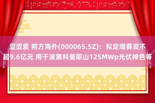 涩涩爱 朔方海外(000065.SZ)：拟定增募资不超9.6亿元 用于波黑科曼耶山125MWp光伏神色等