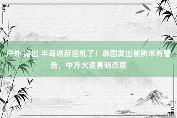 户外 露出 半岛场所危机了！韩国发出前所未有警告，中方火速亮明态度
