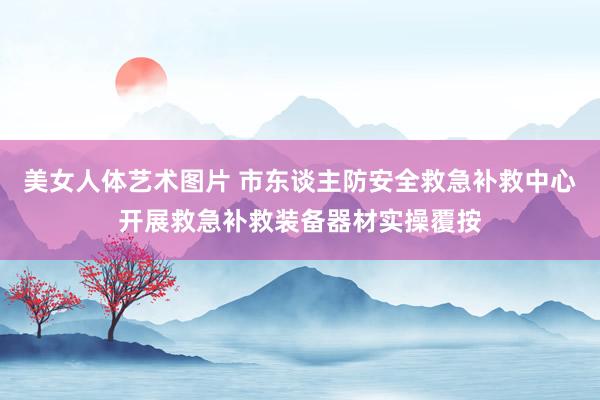 美女人体艺术图片 市东谈主防安全救急补救中心开展救急补救装备器材实操覆按