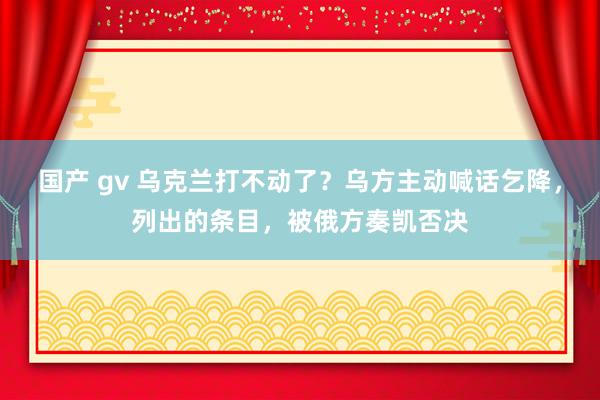 国产 gv 乌克兰打不动了？乌方主动喊话乞降，列出的条目，被俄方奏凯否决