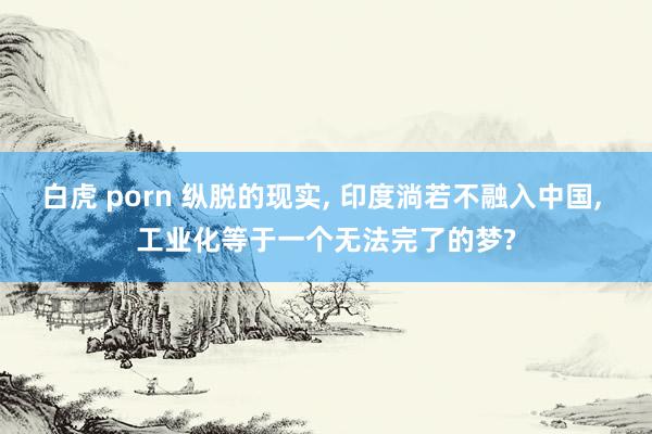 白虎 porn 纵脱的现实， 印度淌若不融入中国， 工业化等于一个无法完了的梦?