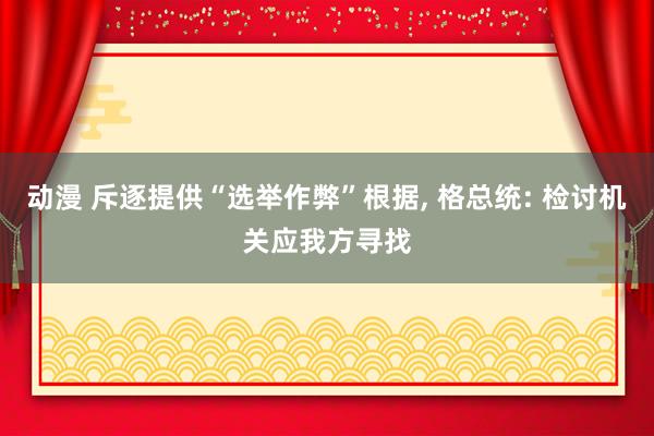 动漫 斥逐提供“选举作弊”根据， 格总统: 检讨机关应我方寻找