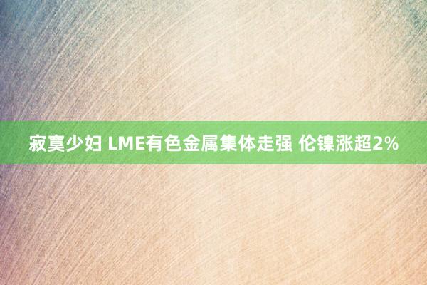 寂寞少妇 LME有色金属集体走强 伦镍涨超2%