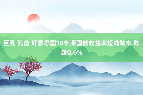 巨乳 乳首 好意思国10年期国债收益率短线跳水 跌超0.6%