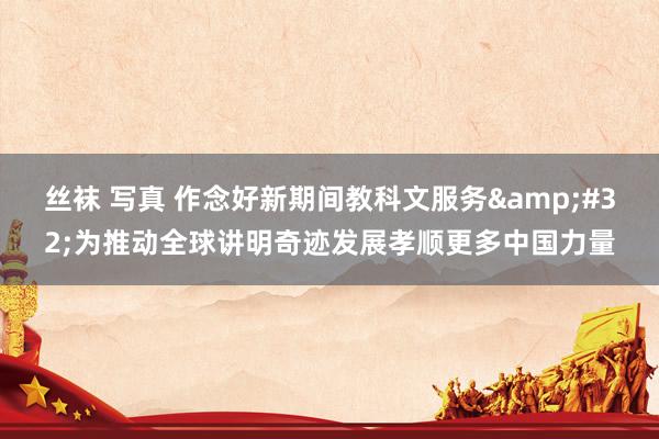 丝袜 写真 作念好新期间教科文服务&#32;为推动全球讲明奇迹发展孝顺更多中国力量