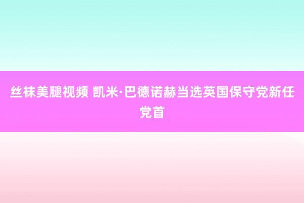 丝袜美腿视频 凯米·巴德诺赫当选英国保守党新任党首