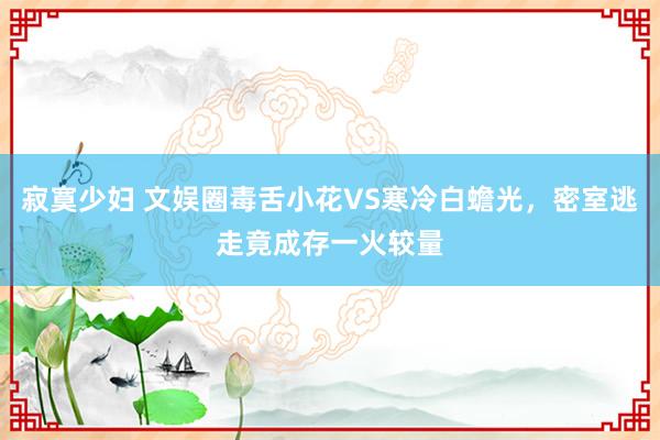 寂寞少妇 文娱圈毒舌小花VS寒冷白蟾光，密室逃走竟成存一火较量