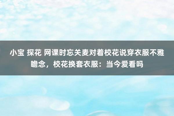 小宝 探花 网课时忘关麦对着校花说穿衣服不雅瞻念，校花换套衣服：当今爱看吗