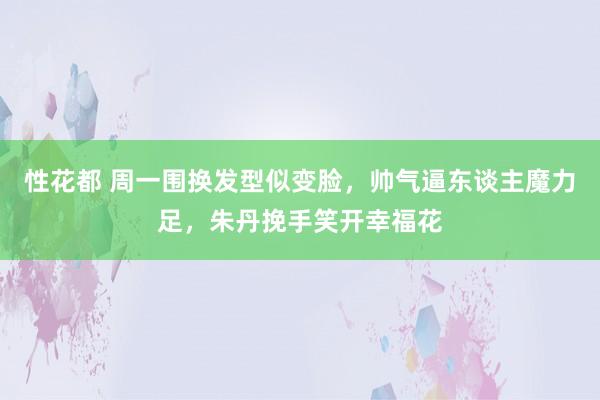 性花都 周一围换发型似变脸，帅气逼东谈主魔力足，朱丹挽手笑开幸福花