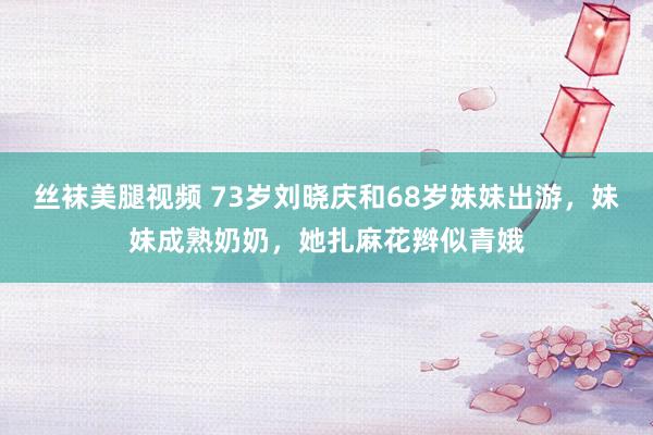 丝袜美腿视频 73岁刘晓庆和68岁妹妹出游，妹妹成熟奶奶，她扎麻花辫似青娥