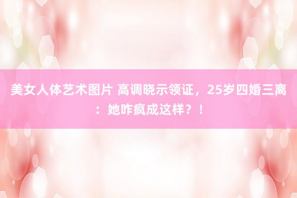 美女人体艺术图片 高调晓示领证，25岁四婚三离：她咋疯成这样？！