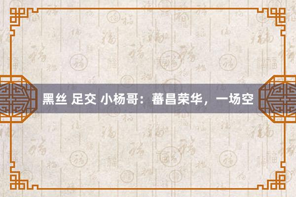 黑丝 足交 小杨哥：蕃昌荣华，一场空