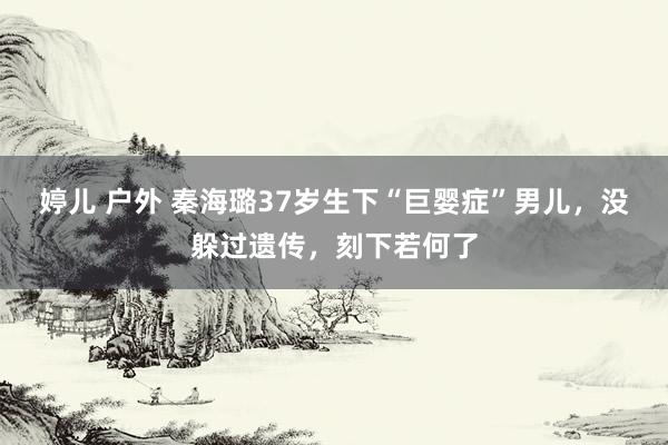 婷儿 户外 秦海璐37岁生下“巨婴症”男儿，没躲过遗传，刻下若何了