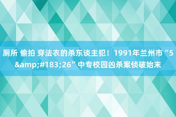 厕所 偷拍 穿法衣的杀东谈主犯！1991年兰州市“5&#183;26”中专校园凶杀案侦破始末