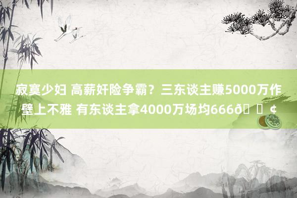 寂寞少妇 高薪奸险争霸？三东谈主赚5000万作壁上不雅 有东谈主拿4000万场均666😢