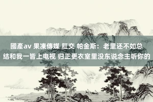 國產av 果凍傳媒 肛交 帕金斯：老里还不如总结和我一皆上电视 归正更衣室里没东说念主听你的