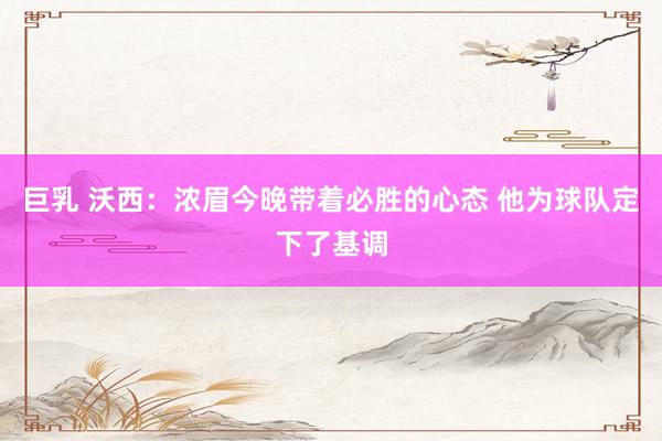 巨乳 沃西：浓眉今晚带着必胜的心态 他为球队定下了基调