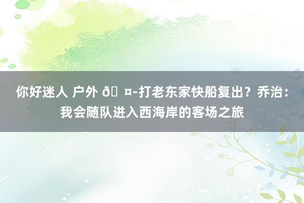 你好迷人 户外 🤭打老东家快船复出？乔治：我会随队进入西海岸的客场之旅