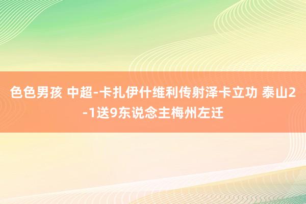 色色男孩 中超-卡扎伊什维利传射泽卡立功 泰山2-1送9东说念主梅州左迁