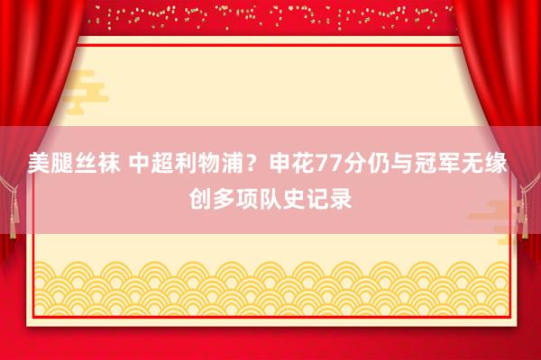 美腿丝袜 中超利物浦？申花77分仍与冠军无缘 创多项队史记录