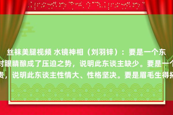 丝袜美腿视频 水镜神相(刘羽锌):要是一个东谈主的眉毛生得很低,对眼睛酿成了压迫之势,说明此东谈主缺少。要是一个东谈主的眉毛生得腾贵,说明此东谈主性情大、性格坚决。要是眉毛生得拓荒起来了,说明此东谈主性格很粗莽。眉毛尾辖下垂到眼...
