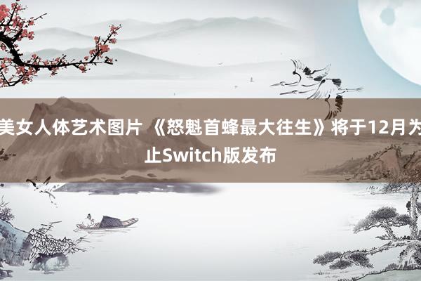 美女人体艺术图片 《怒魁首蜂最大往生》将于12月为止Switch版发布