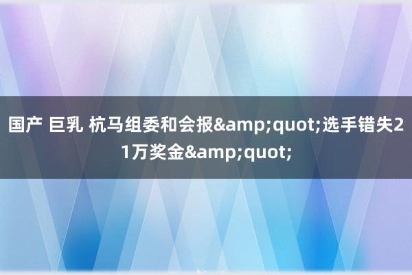 国产 巨乳 杭马组委和会报&quot;选手错失21万奖金&quot;