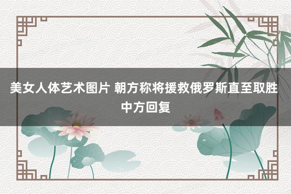 美女人体艺术图片 朝方称将援救俄罗斯直至取胜 中方回复