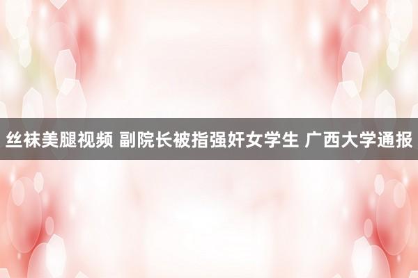丝袜美腿视频 副院长被指强奸女学生 广西大学通报