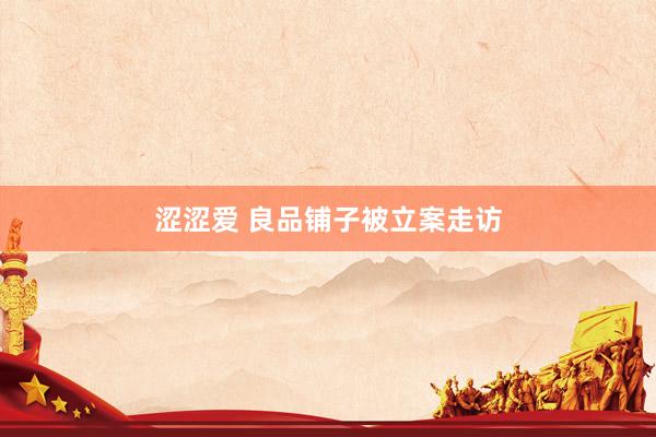 涩涩爱 良品铺子被立案走访
