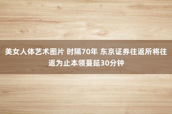 美女人体艺术图片 时隔70年 东京证券往返所将往返为止本领蔓延30分钟