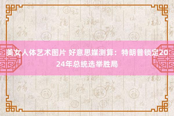 美女人体艺术图片 好意思媒测算：特朗普锁定2024年总统选举胜局