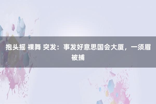 抱头摇 裸舞 突发：事发好意思国会大厦，一须眉被捕