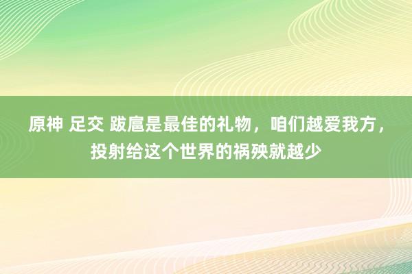 原神 足交 跋扈是最佳的礼物，咱们越爱我方，投射给这个世界的祸殃就越少