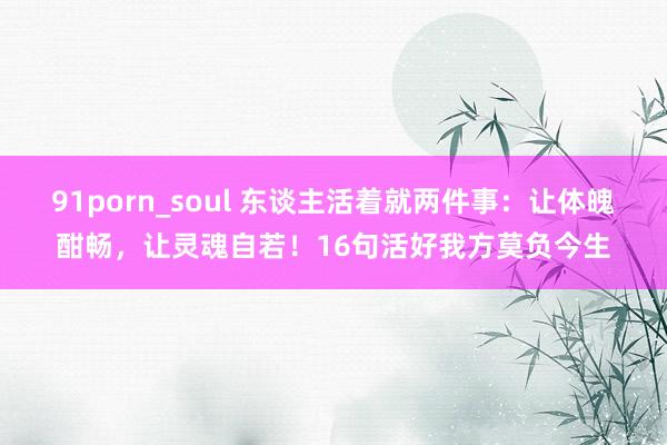 91porn_soul 东谈主活着就两件事：让体魄酣畅，让灵魂自若！16句活好我方莫负今生