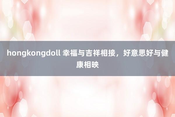hongkongdoll 幸福与吉祥相接，好意思好与健康相映