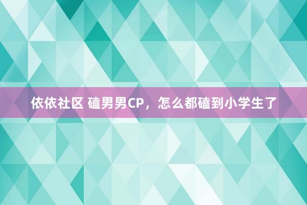 依依社区 磕男男CP，怎么都磕到小学生了