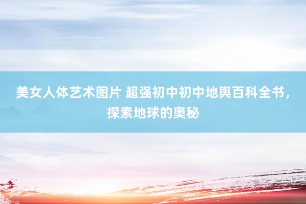 美女人体艺术图片 超强初中初中地舆百科全书,探索地球的奥秘