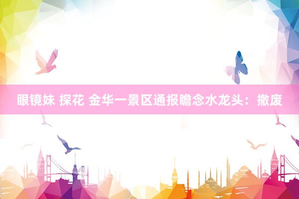 眼镜妹 探花 金华一景区通报瞻念水龙头：撤废