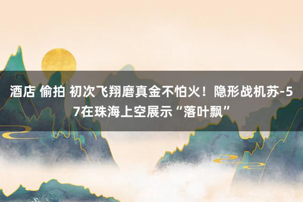酒店 偷拍 初次飞翔磨真金不怕火！隐形战机苏-57在珠海上空展示“落叶飘”