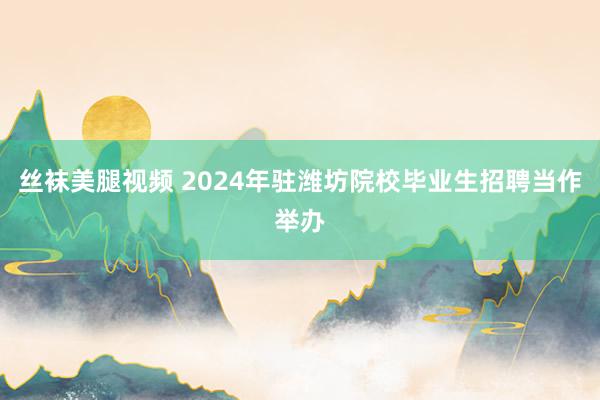 丝袜美腿视频 2024年驻潍坊院校毕业生招聘当作举办